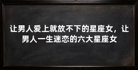 让男人爱上就放不下的星座女,让男人一生迷恋的六大星座女