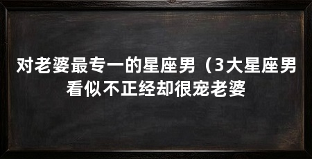对老婆最专一的星座男(3大星座男看似不正经却很宠老婆