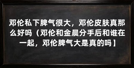邓伦私下脾气很大，邓伦皮肤真那么好吗（邓伦和金晨分手后和谁在一起，邓伦脾气大是真的吗】
