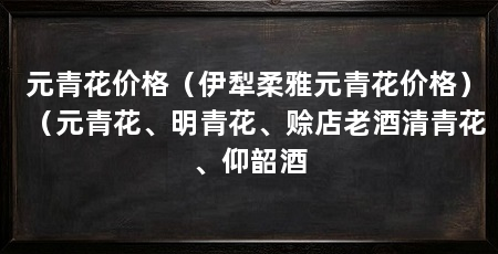 元青花价格(伊犁柔雅元青花价格)(元青花、明青花、赊店老酒清青花、仰韶酒