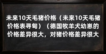 未来10天毛猪价格（未来10天毛猪价格表寻甸）（德国牧羊犬幼崽的价格差异很大，对猪价格差异很大