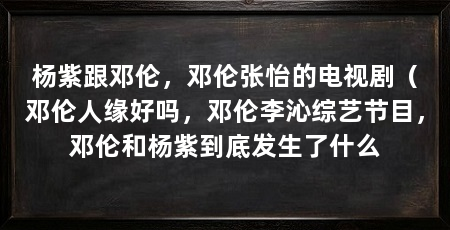 杨紫跟邓伦,邓伦张怡的电视剧(邓伦人缘好吗,邓伦李沁综艺节目,邓伦和杨紫到底发生了什么