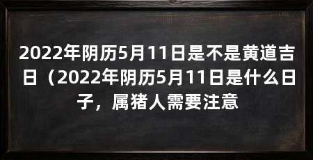2022年阴历5月11日是不是黄道吉日（2022年阴历5月11日是什么日子，属猪人需要注意