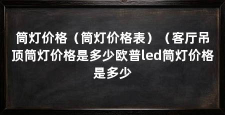 筒灯价格（筒灯价格表）（客厅吊顶筒灯价格是多少欧普led筒灯价格是多少