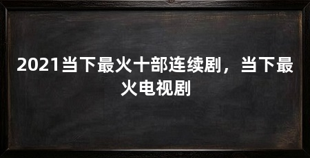 2021当下最火十部连续剧,当下最火电视剧