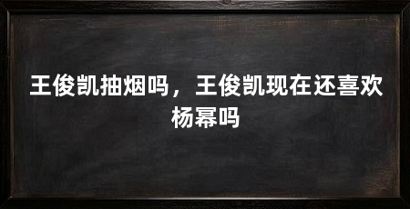 王俊凯抽烟吗,王俊凯现在还喜欢杨幂吗