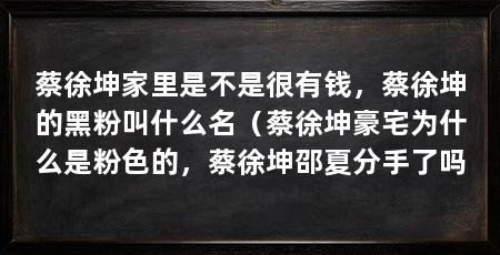 蔡徐坤家里是不是很有钱，蔡徐坤的黑粉叫什么名（蔡徐坤豪宅为什么是粉色的，蔡徐坤邵夏分手了吗