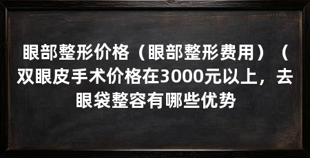 眼部整形价格（眼部整形费用）（双眼皮手术价格在3000元以上，去眼袋整容有哪些优势