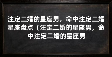 注定二婚的星座男,命中注定二婚星座盘点(注定二婚的星座男,命中注定二婚的星座男