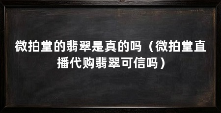微拍堂的翡翠是真的吗（微拍堂直播代购翡翠可信吗）