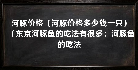 河豚价格（河豚价格多少钱一只）（东京河豚鱼的吃法有很多：河豚鱼的吃法