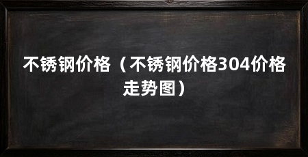 不锈钢价格（不锈钢价格304价格走势图）