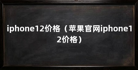 iphone12价格（苹果官网iphone12价格）