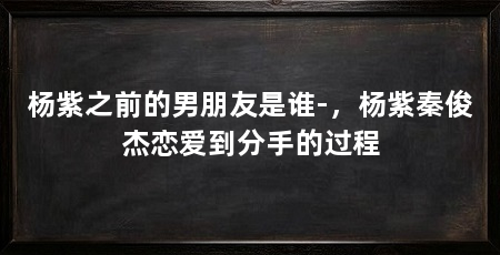 杨紫之前的男朋友是谁-，杨紫秦俊杰恋爱到分手的过程