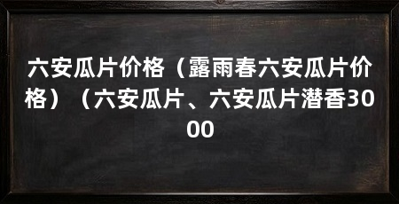 六安瓜片价格(露雨春六安瓜片价格)(六安瓜片、六安瓜片潜香3000