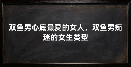 双鱼男心底最爱的女人,双鱼男痴迷的女生类型