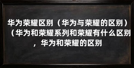 华为荣耀区别(华为与荣耀的区别)(华为和荣耀系列和荣耀有什么区别,华为和荣耀的区别