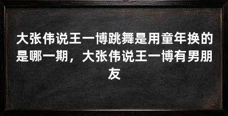 大张伟说王一博跳舞是用童年换的是哪一期，大张伟说王一博有男朋友