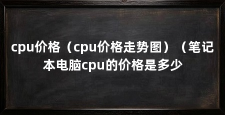 cpu价格(cpu价格走势图)(笔记本电脑cpu的价格是多少