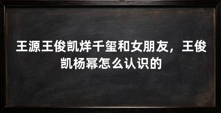 王源王俊凯烊千玺和女朋友，王俊凯杨幂怎么认识的