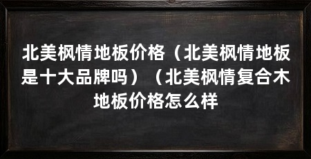 北美枫情地板价格(北美枫情地板是十大品牌吗)(北美枫情复合木地板价格怎么样