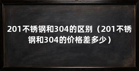 201不锈钢和304的区别（201不锈钢和304的价格差多少）