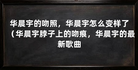 华晨宇的吻照,华晨宇怎么变样了(华晨宇脖子上的吻痕,华晨宇的最新歌曲