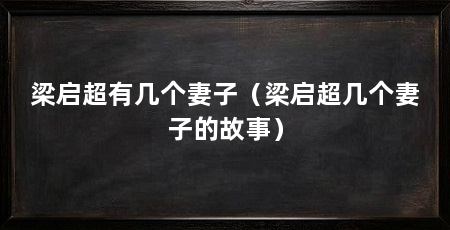 梁启超有几个妻子（梁启超几个妻子的故事）