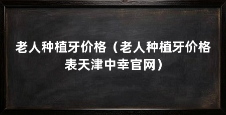老人种植牙价格(老人种植牙价格表天津中幸官网)