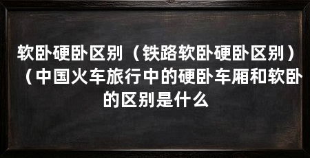 软卧硬卧区别(铁路软卧硬卧区别)(中国火车旅行中的硬卧车厢和软卧的区别是什么