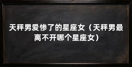 天秤男爱惨了的星座女(天秤男最离不开哪个星座女)