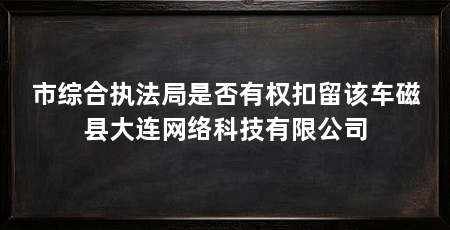 市综合执法局是否有权扣留该车磁县大连网络科技有限公司