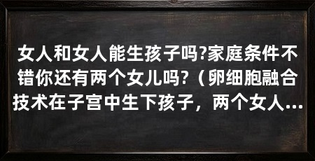 女人和女人能生孩子吗?家庭条件不错你还有两个女儿吗?（卵细胞融合技术在子宫中生下孩子，两个女人可以生孩子吗