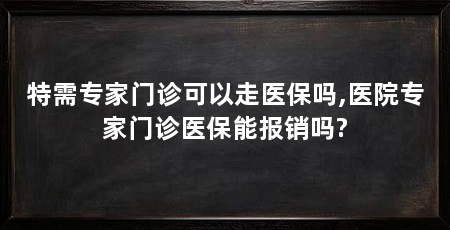 特需专家门诊可以走医保吗,医院专家门诊医保能报销吗?