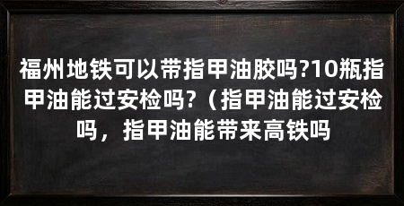 福州地铁可以带指甲油胶吗?10瓶指甲油能过安检吗?（指甲油能过安检吗，指甲油能带来高铁吗