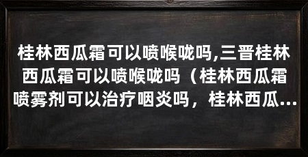 桂林西瓜霜可以喷喉咙吗,三晋桂林西瓜霜可以喷喉咙吗(桂林西瓜霜喷雾剂可以治疗咽炎吗,桂林西瓜霜喷雾剂能喷扁桃体吗