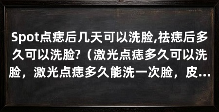 Spot点痣后几天可以洗脸,祛痣后多久可以洗脸?（激光点痣多久可以洗脸，激光点痣多久能洗一次脸，皮肤会脱落