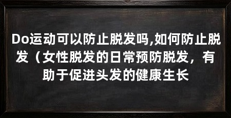 Do运动可以防止脱发吗,如何防止脱发(女性脱发的日常预防脱发,有助于促进头发的健康生长