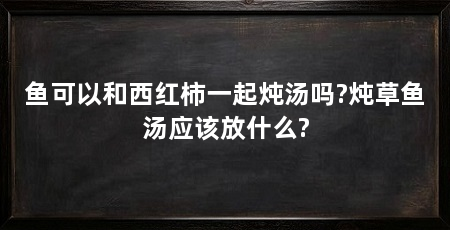 鱼可以和西红柿一起炖汤吗?炖草鱼汤应该放什么?