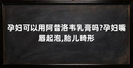 孕妇可以用阿昔洛韦乳膏吗?孕妇嘴唇起泡,胎儿畸形