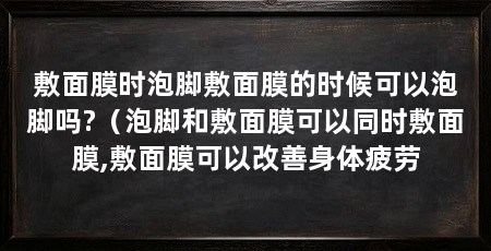 敷面膜时泡脚敷面膜的时候可以泡脚吗?(泡脚和敷面膜可以同时敷面膜,敷面膜可以改善身体疲劳