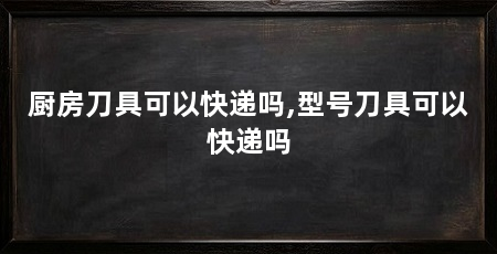 厨房刀具可以快递吗,型号刀具可以快递吗