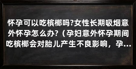 怀孕可以吃槟榔吗?女性长期吸烟意外怀孕怎么办?（孕妇意外怀孕期间吃槟榔会对胎儿产生不良影响，孕妇可以吃槟榔吗
