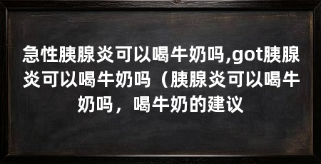 急性胰腺炎可以喝牛奶吗,got胰腺炎可以喝牛奶吗（胰腺炎可以喝牛奶吗，喝牛奶的建议
