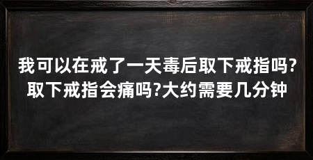我可以在戒了一天毒后取下戒指吗?取下戒指会痛吗?大约需要几分钟