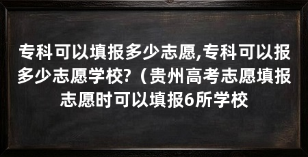 专科可以填报多少志愿,专科可以报多少志愿学校?(贵州高考志愿填报志愿时可以填报6所学校