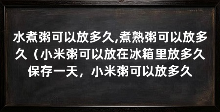 水煮粥可以放多久,煮熟粥可以放多久(小米粥可以放在冰箱里放多久保存一天,小米粥可以放多久