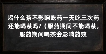 喝什么茶不影响吃药一天吃三次药还能喝茶吗?（服药期间不能喝茶，服药期间喝茶会影响药效