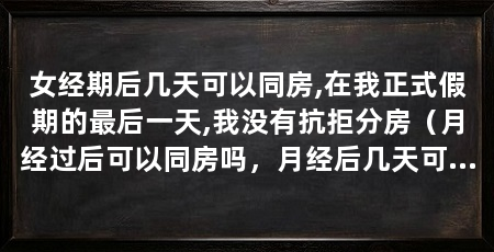 女经期后几天可以同房,在我正式假期的最后一天,我没有抗拒分房(月经过后可以同房吗,月经后几天可以同房吗,专家给出了答案