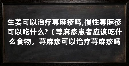 生姜可以治疗荨麻疹吗,慢性荨麻疹可以吃什么?（荨麻疹患者应该吃什么食物，荨麻疹可以治疗荨麻疹吗